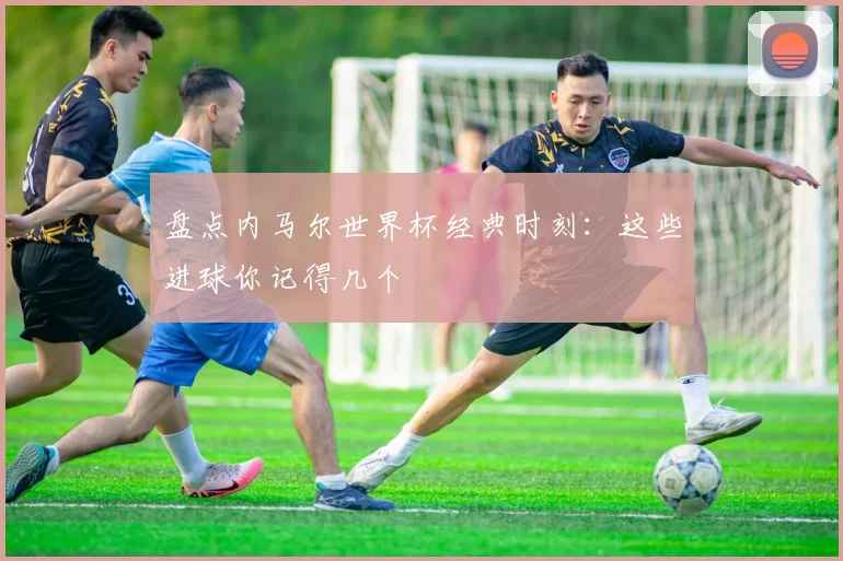 盘点内马尔世界杯经典时刻：这些进球你记得几个