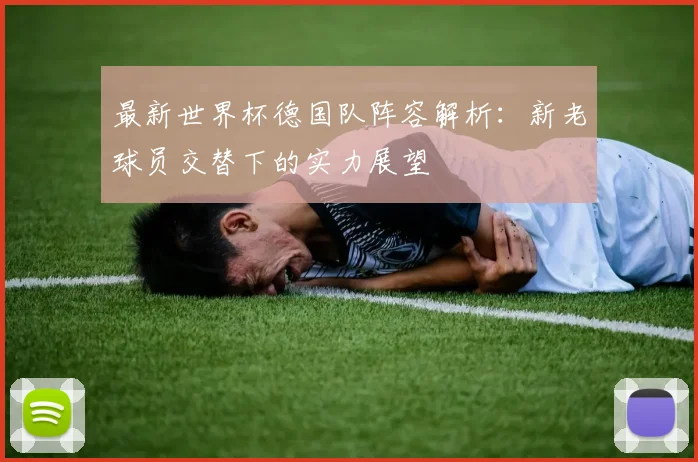 最新世界杯德国队阵容解析：新老球员交替下的实力展望