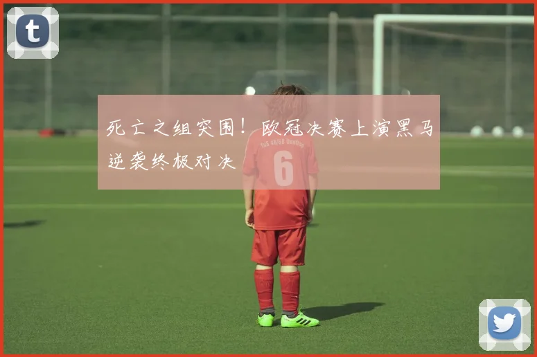 死亡之组突围！欧冠决赛上演黑马逆袭终极对决