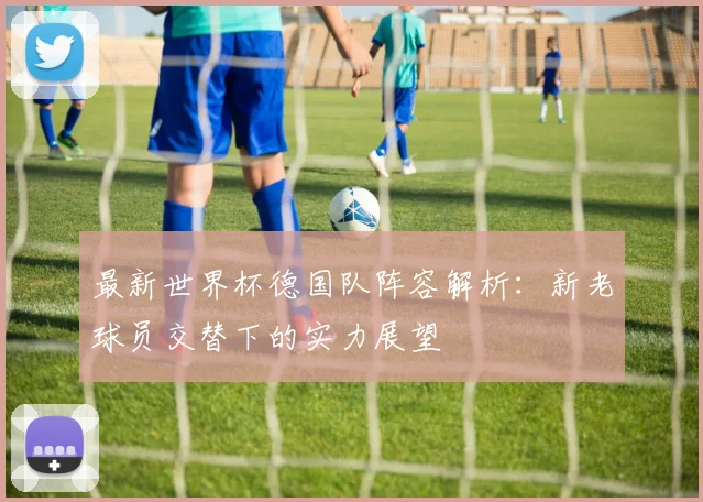 最新世界杯德国队阵容解析：新老球员交替下的实力展望