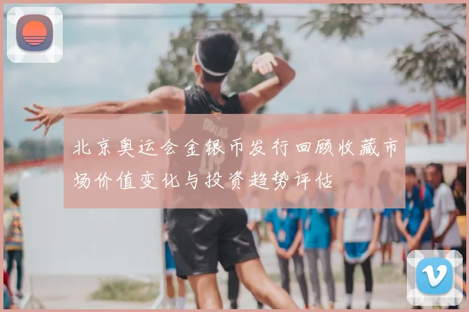 北京奥运会金银币发行回顾收藏市场价值变化与投资趋势评估