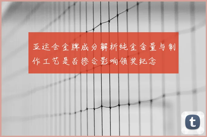 亚运会金牌成分解析纯金含量与制作工艺是否掺合影响领奖纪念