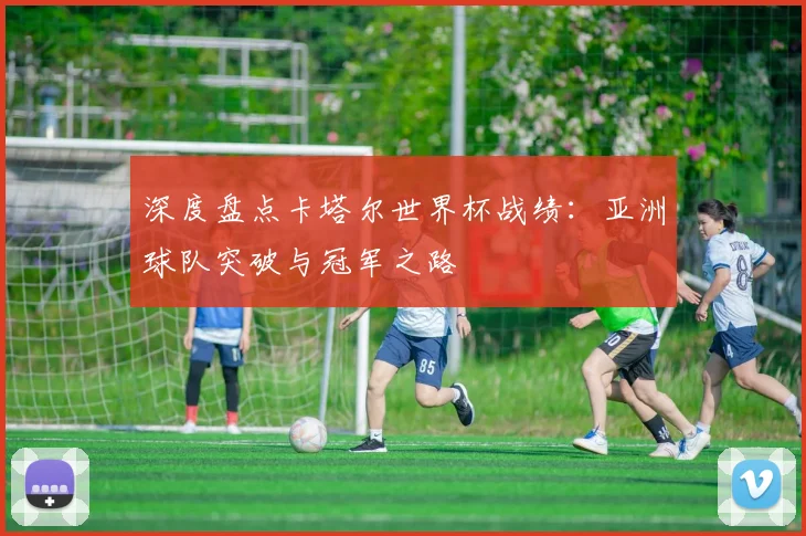 深度盘点卡塔尔世界杯战绩：亚洲球队突破与冠军之路