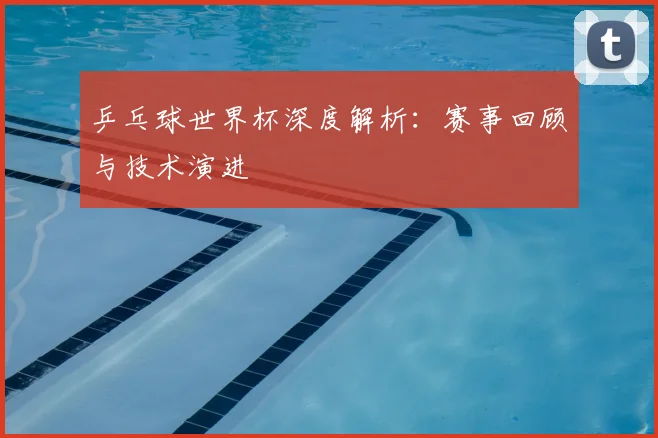 乒乓球世界杯深度解析：赛事回顾与技术演进