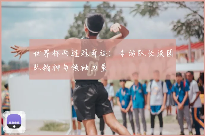 世界杯两连冠奇迹：专访队长谈团队精神与领袖力量