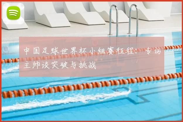 中国足球世界杯小组赛征程:专访主帅谈突破与挑战