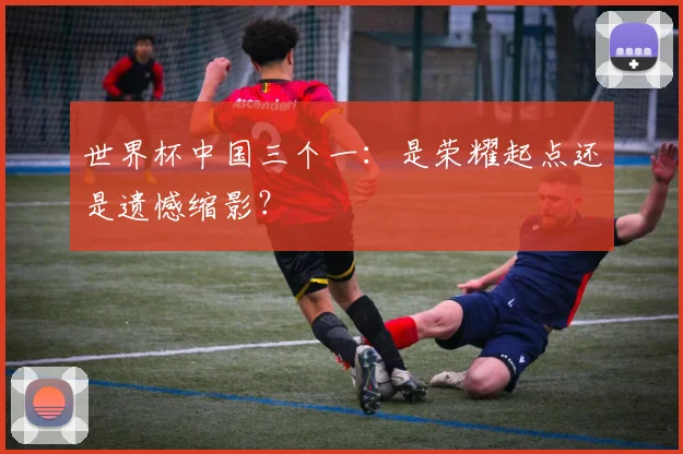 世界杯中国三个一：是荣耀起点还是遗憾缩影？