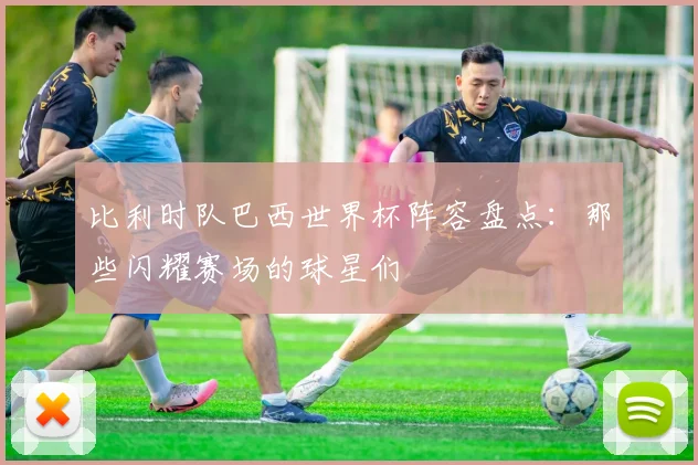 比利时队巴西世界杯阵容盘点：那些闪耀赛场的球星们