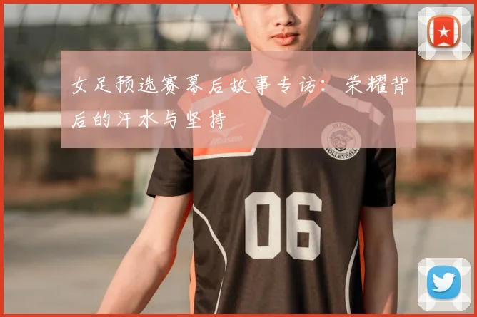 女足预选赛幕后故事专访：荣耀背后的汗水与坚持