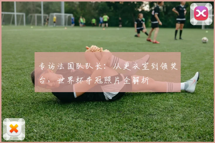 专访法国队队长:从更衣室到领奖台,世界杯夺冠照片全解析