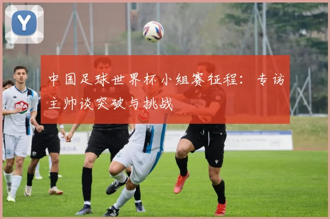 中国足球世界杯小组赛征程:专访主帅谈突破与挑战
