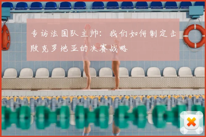 专访法国队主帅:我们如何制定击败克罗地亚的决赛战略