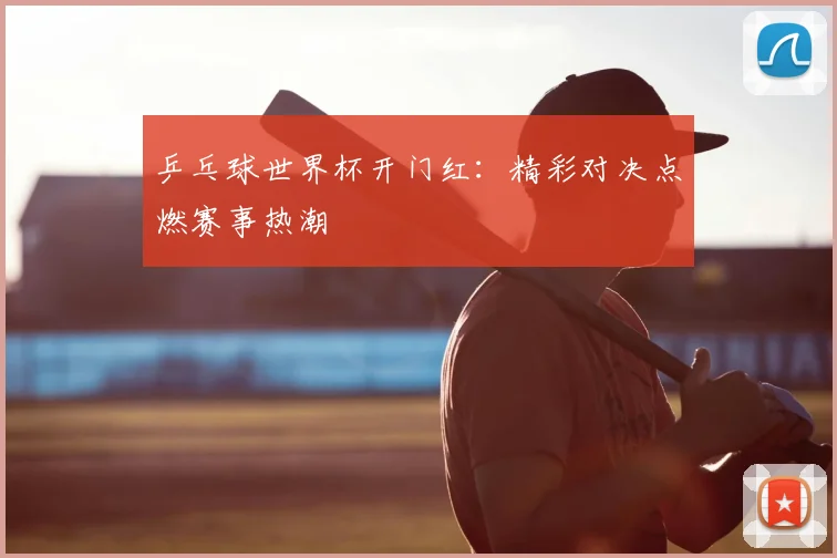 乒乓球世界杯开门红：精彩对决点燃赛事热潮