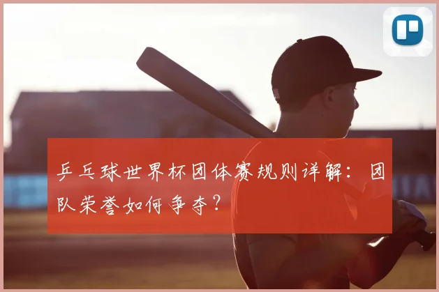乒乓球世界杯团体赛规则详解：团队荣誉如何争夺？