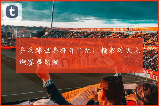 乒乓球世界杯开门红：精彩对决点燃赛事热潮