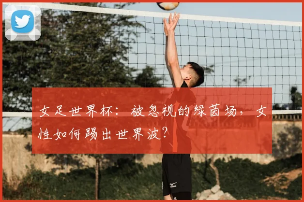 女足世界杯：被忽视的绿茵场，女性如何踢出世界波？