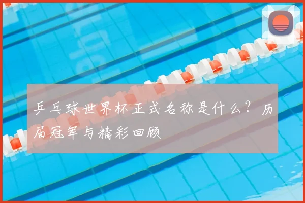 乒乓球世界杯正式名称是什么？历届冠军与精彩回顾