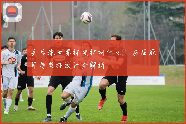 乒乓球世界杯奖杯叫什么？历届冠军与奖杯设计全解析