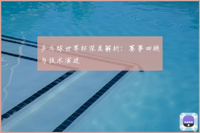 乒乓球世界杯深度解析：赛事回顾与技术演进