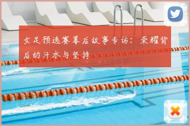 女足预选赛幕后故事专访：荣耀背后的汗水与坚持