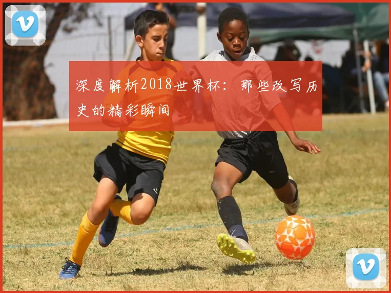 深度解析2018世界杯:那些改写历史的精彩瞬间